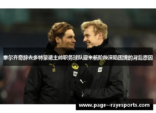 泰尔齐奇辞去多特蒙德主帅职务球队迎来新阶段深陷困境的背后原因 泰尔齐奇辞去多特蒙德主帅职务球队迎来新阶段深陷困境的背后原因
