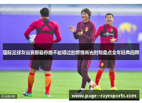 国际足球友谊赛那些你绝不能错过的燃情高光时刻盘点全年经典回顾 国际足球友谊赛那些你绝不能错过的燃情高光时刻盘点全年经典回顾