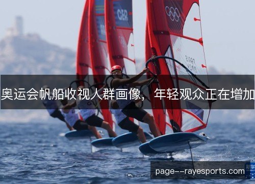 奥运会帆船收视人群画像,年轻观众正在增加 奥运会帆船收视人群画像,年轻观众正在增加